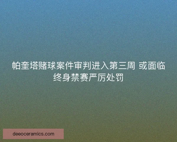 帕奎塔赌球案件审判进入第三周 或面临终身禁赛严厉处罚