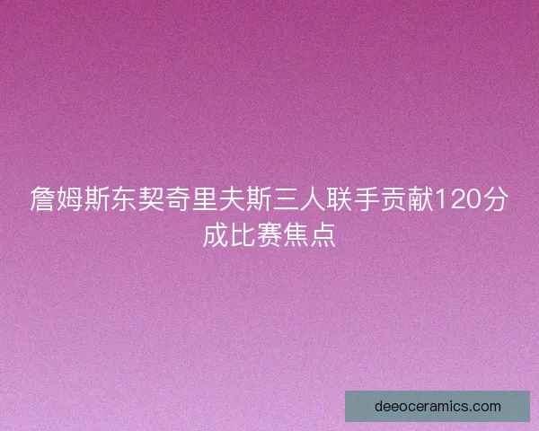 詹姆斯东契奇里夫斯三人联手贡献120分成比赛焦点 詹姆斯东契奇里夫斯三人联手贡献120分成比赛焦点