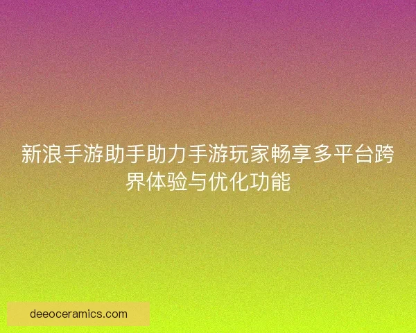 新浪手游助手助力手游玩家畅享多平台跨界体验与优化功能