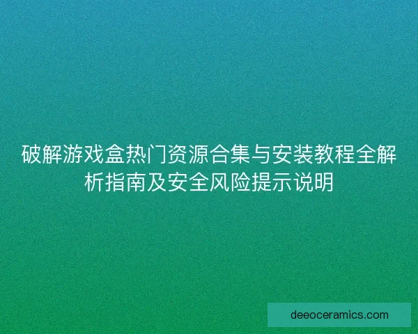破解游戏盒热门资源合集与安装教程全解析指南及安全风险提示说明