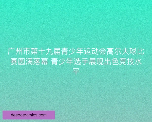 广州市第十九届青少年运动会高尔夫球比赛圆满落幕 青少年选手展现出色竞技水平