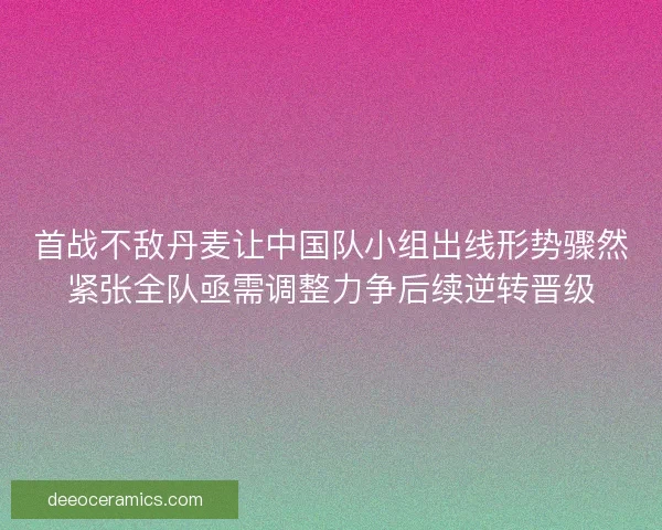 首战不敌丹麦让中国队小组出线形势骤然紧张全队亟需调整力争后续逆转晋级 首战不敌丹麦让中国队小组出线形势骤然紧张全队亟需调整力争后续逆转晋级