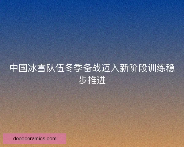 中国冰雪队伍冬季备战迈入新阶段训练稳步推进