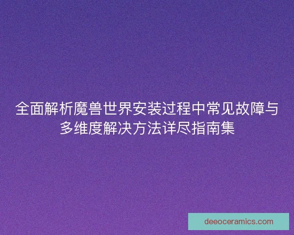 全面解析魔兽世界安装过程中常见故障与多维度解决方法详尽指南集