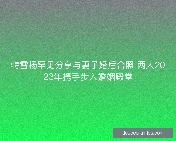 特雷杨罕见分享与妻子婚后合照 两人2023年携手步入婚姻殿堂