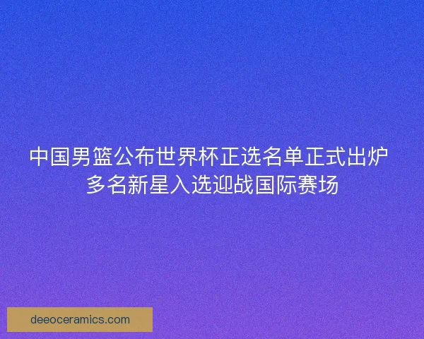 中国男篮公布世界杯正选名单正式出炉 多名新星入选迎战国际赛场 中国男篮公布世界杯正选名单正式出炉 多名新星入选迎战国际赛场