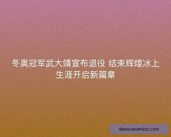 冬奥冠军武大靖宣布退役 结束辉煌冰上生涯开启新篇章