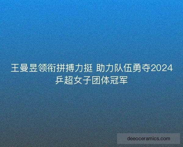 王曼昱领衔拼搏力挺 助力队伍勇夺2024乒超女子团体冠军