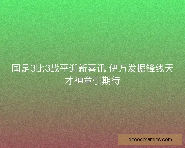 国足3比3战平迎新喜讯 伊万发掘锋线天才神童引期待 国足3比3战平迎新喜讯 伊万发掘锋线天才神童引期待